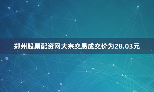 郑州股票配资网大宗交易成交价为28.03元