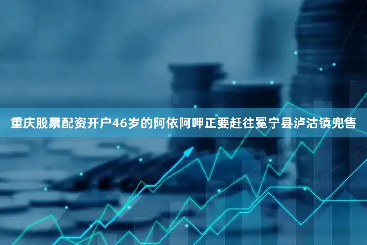 重庆股票配资开户46岁的阿依阿呷正要赶往冕宁县泸沽镇兜售