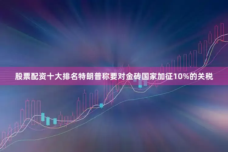 股票配资十大排名特朗普称要对金砖国家加征10%的关税