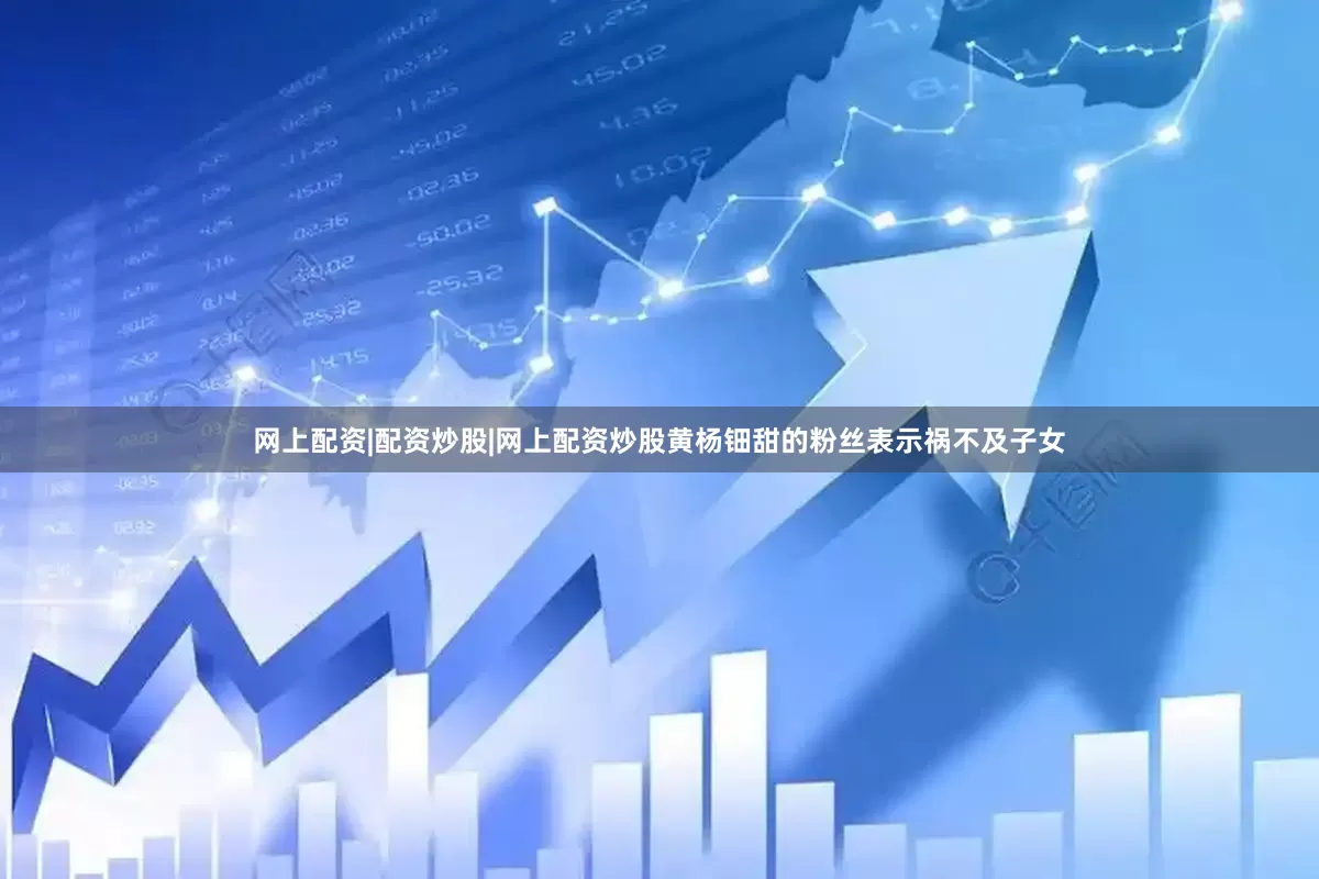 网上配资|配资炒股|网上配资炒股黄杨钿甜的粉丝表示祸不及子女