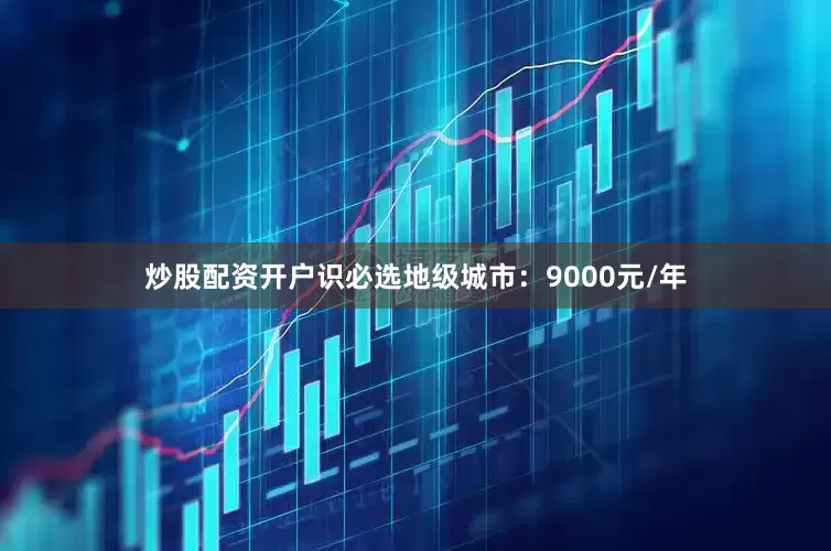 炒股配资开户识必选地级城市：9000元/年