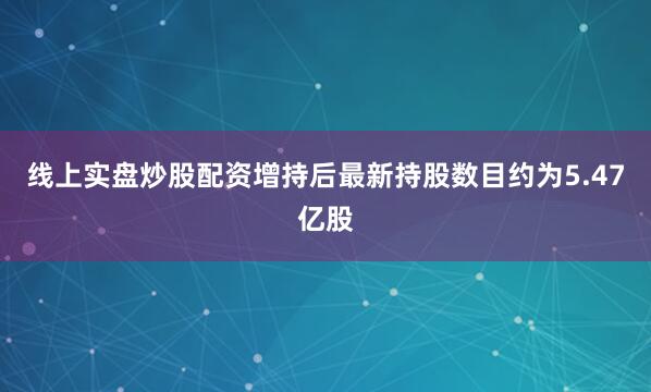线上实盘炒股配资增持后最新持股数目约为5.47亿股