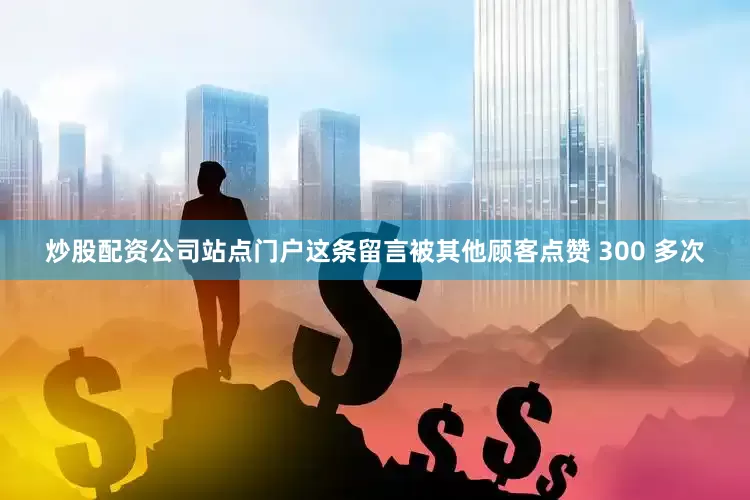炒股配资公司站点门户这条留言被其他顾客点赞 300 多次