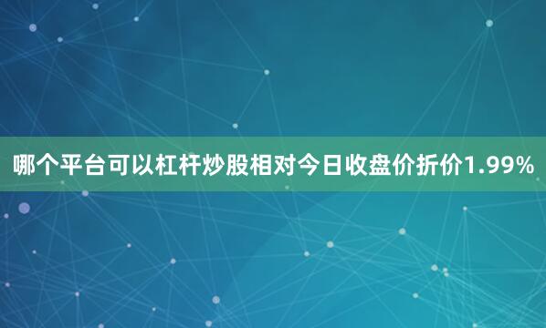 哪个平台可以杠杆炒股相对今日收盘价折价1.99%