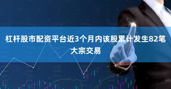 杠杆股市配资平台近3个月内该股累计发生82笔大宗交易
