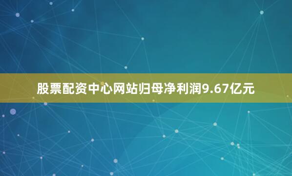 股票配资中心网站归母净利润9.67亿元
