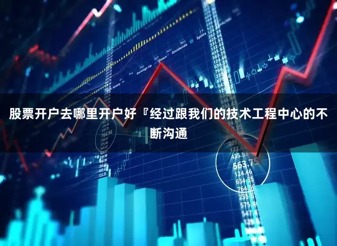股票开户去哪里开户好『经过跟我们的技术工程中心的不断沟通