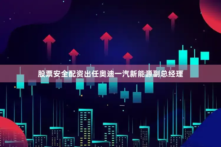 股票安全配资出任奥迪一汽新能源副总经理