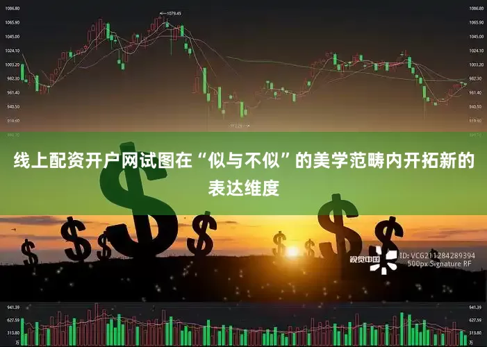 线上配资开户网试图在“似与不似”的美学范畴内开拓新的表达维度