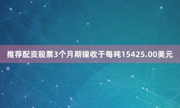 推荐配资股票　　3个月期镍收于每吨15425.00美元